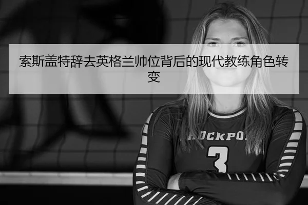 索斯盖特辞去英格兰帅位背后的现代教练角色转变